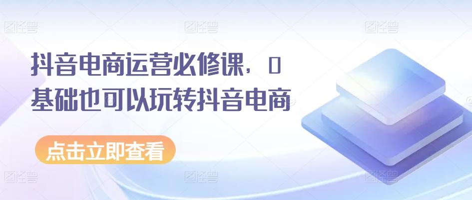 抖音电商运营必修课，0基础也可以玩转抖音电商网赚项目-副业赚钱-互联网创业-资源整合羊师傅网赚