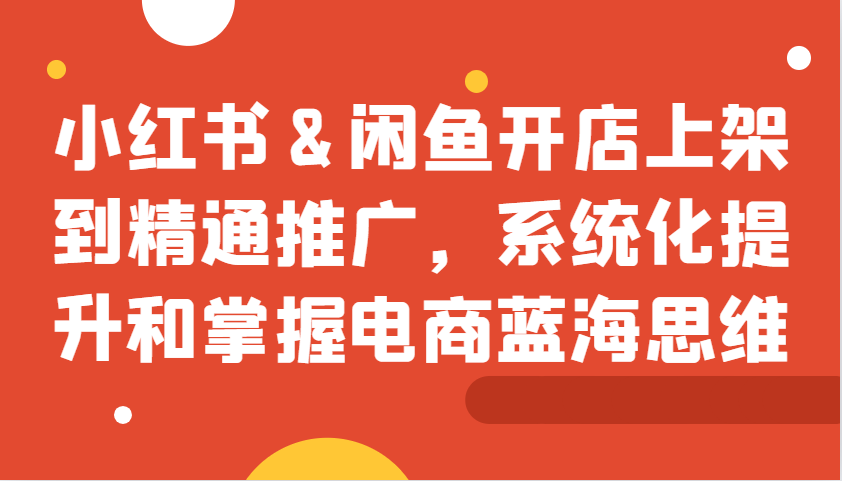 小红书&闲鱼开店上架到精通推广，系统化提升和掌握电商蓝海思维网赚项目-副业赚钱-互联网创业-资源整合羊师傅网赚