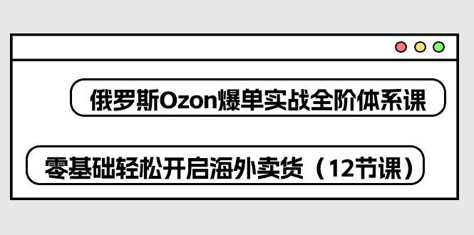 俄罗斯 Ozon-爆单实战全阶体系课，零基础轻松开启海外卖货(12节课网赚项目-副业赚钱-互联网创业-资源整合羊师傅网赚