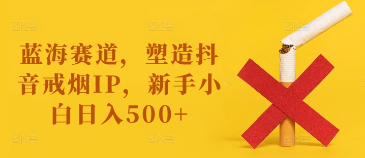 蓝海赛道，塑造抖音戒烟IP，新手小白日入500+【揭秘】网赚项目-副业赚钱-互联网创业-资源整合羊师傅网赚