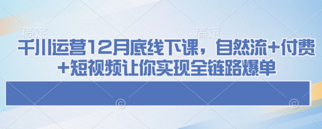 千川运营12月底线下课，自然流+付费+短视频让你实现全链路爆单网赚项目-副业赚钱-互联网创业-资源整合羊师傅网赚