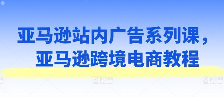 亚马逊站内广告系列课，亚马逊跨境电商教程网赚项目-副业赚钱-互联网创业-资源整合羊师傅网赚