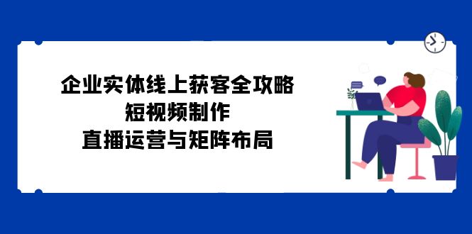 企业实体线上获客全攻略：短视频制作、直播运营与矩阵布局网赚项目-副业赚钱-互联网创业-资源整合羊师傅网赚