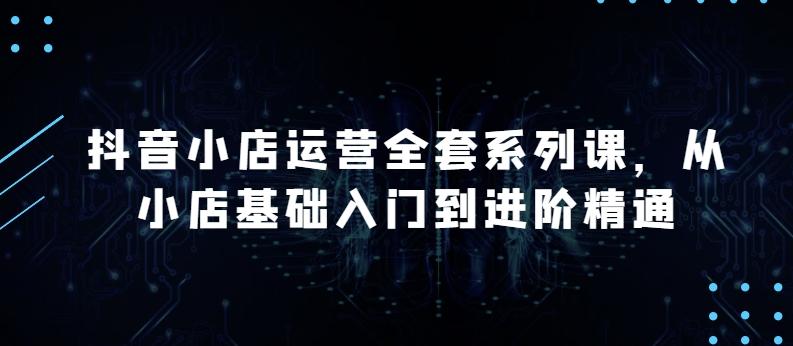 抖音小店运营全套系列课，全新升级，从小店基础入门到进阶精通，系统掌握月销百万小店的核心秘密网赚项目-副业赚钱-互联网创业-资源整合羊师傅网赚