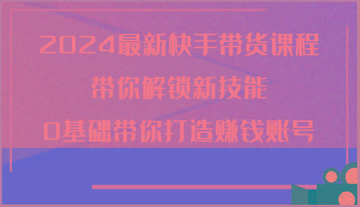 2024最新快手带货课程，带你解锁新技能，0基础带你打造赚钱账号网赚项目-副业赚钱-互联网创业-资源整合羊师傅网赚