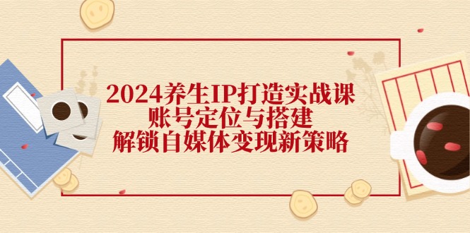 2024养生IP打造实战课：账号定位与搭建，解锁自媒体变现新策略网赚项目-副业赚钱-互联网创业-资源整合羊师傅网赚