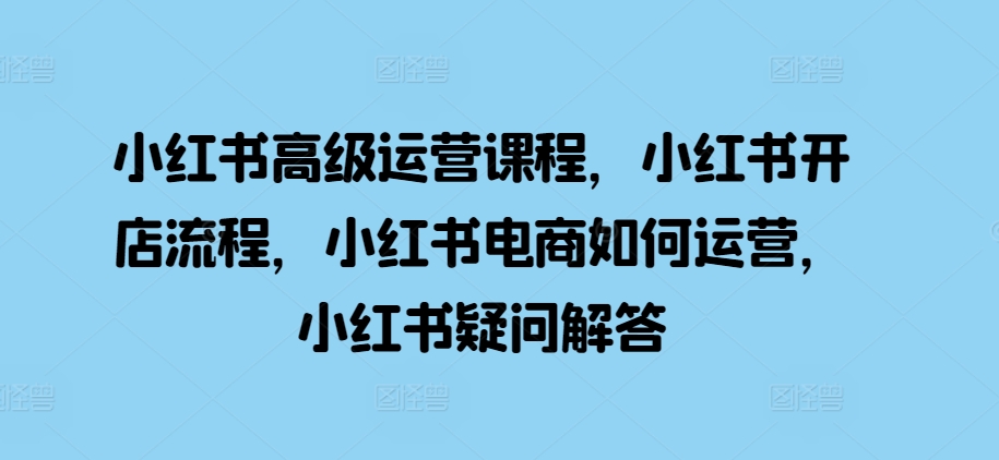 小红书高级运营课程，小红书开店流程，小红书电商如何运营，小红书疑问解答网赚项目-副业赚钱-互联网创业-资源整合羊师傅网赚