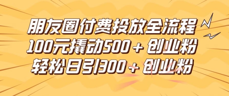 朋友圈高效付费投放全流程，100元撬动500+创业粉，日引流300加精准创业粉【揭秘】网赚项目-副业赚钱-互联网创业-资源整合羊师傅网赚