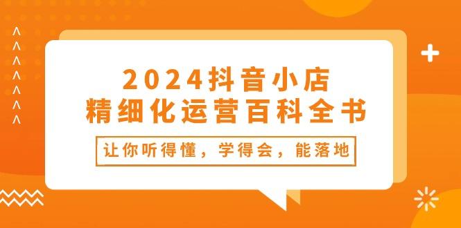 2024抖音小店-精细化运营百科全书：让你听得懂，学得会，能落地(34节课网赚项目-副业赚钱-互联网创业-资源整合羊师傅网赚