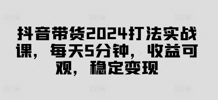 抖音带货2024打法实战课，每天5分钟，收益可观，稳定变现【揭秘】网赚项目-副业赚钱-互联网创业-资源整合羊师傅网赚