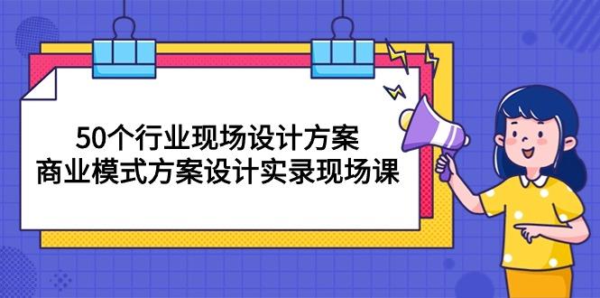 50个行业 现场设计方案，商业模式方案设计实录现场课(50节课网赚项目-副业赚钱-互联网创业-资源整合羊师傅网赚