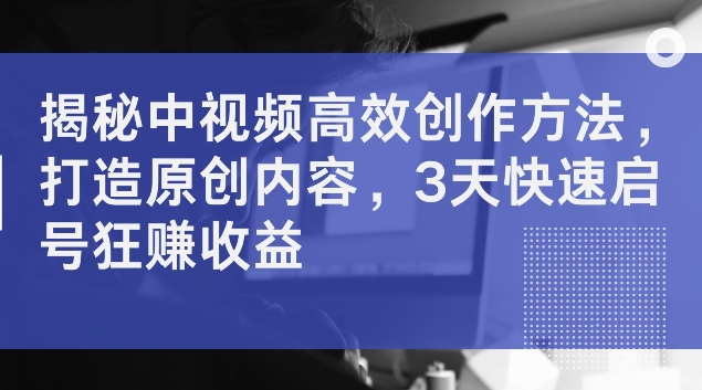 揭秘中视频高效创作方法，打造原创内容，3天快速启号狂赚收益【揭秘】网赚项目-副业赚钱-互联网创业-资源整合羊师傅网赚