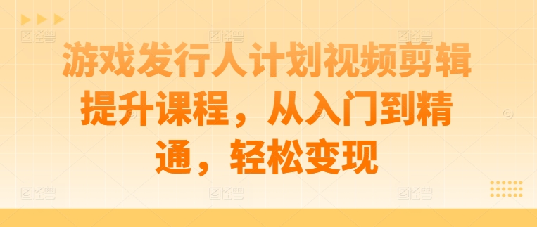 游戏发行人计划视频剪辑提升课程，从入门到精通，轻松变现网赚项目-副业赚钱-互联网创业-资源整合羊师傅网赚