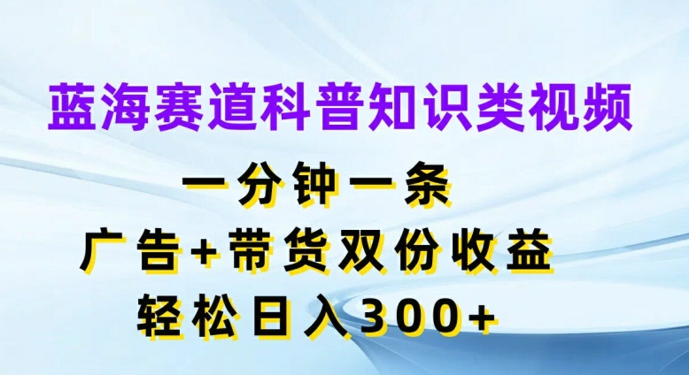 蓝海赛道科普知识类视频，一分钟一条，广告+带货双份收益，轻松日入300+【揭秘】网赚项目-副业赚钱-互联网创业-资源整合羊师傅网赚