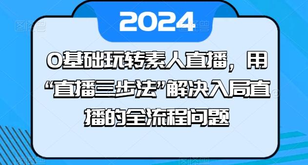 0基础玩转素人直播，用“直播三步法”解决入局直播的全流程问题网赚项目-副业赚钱-互联网创业-资源整合羊师傅网赚