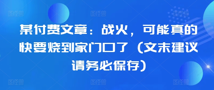 某付费文章：战火，可能真的快要烧到家门口了 (文末建议请务必保存)网赚项目-副业赚钱-互联网创业-资源整合羊师傅网赚