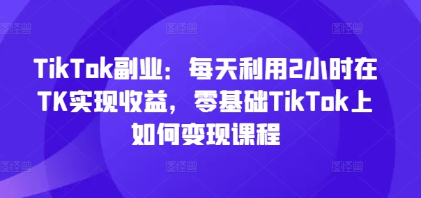 TikTok副业：每天利用2小时在TK实现收益，零基础TikTok上如何变现课程网赚项目-副业赚钱-互联网创业-资源整合羊师傅网赚