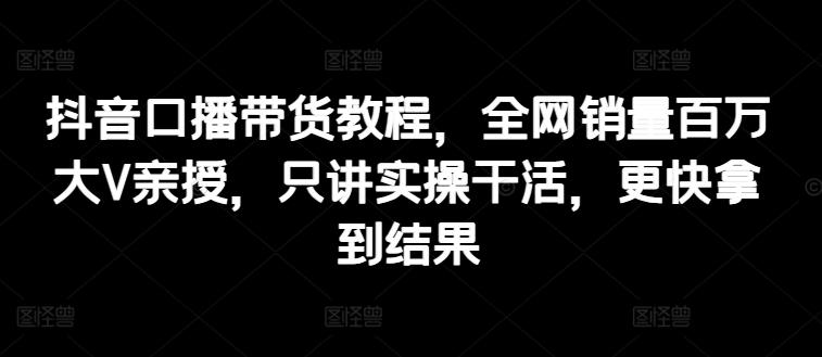 抖音口播带货教程，全网销量百万大V亲授，只讲实操干活，更快拿到结果网赚项目-副业赚钱-互联网创业-资源整合羊师傅网赚