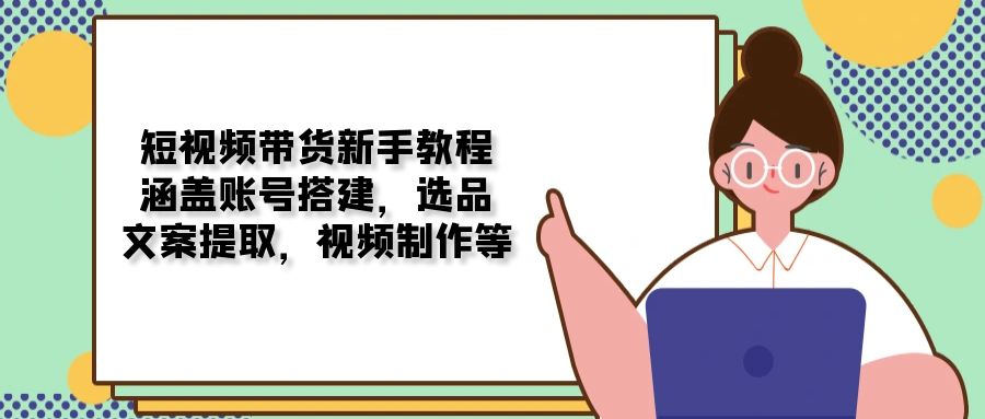 短视频带货新手教程：涵盖账号搭建，选品，文案提取，视频制作等网赚项目-副业赚钱-互联网创业-资源整合羊师傅网赚