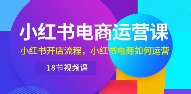 小红书·电商运营课：小红书开店流程，小红书电商如何运营(18节视频课网赚项目-副业赚钱-互联网创业-资源整合羊师傅网赚