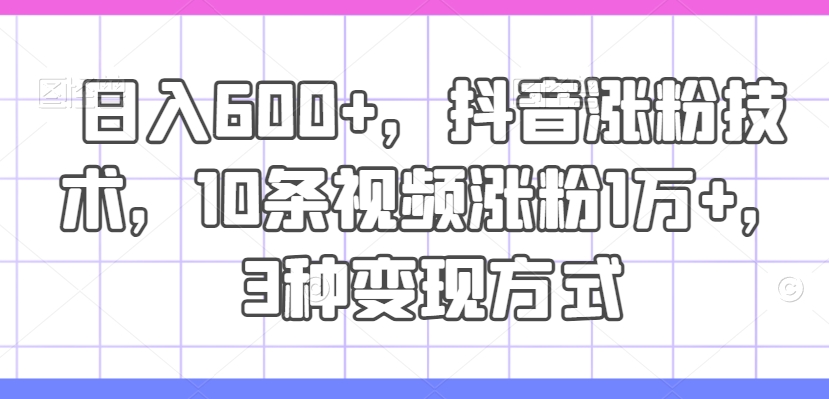 日入600+，抖音涨粉技术，10条视频涨粉1万+，3种变现方式【揭秘】网赚项目-副业赚钱-互联网创业-资源整合羊师傅网赚