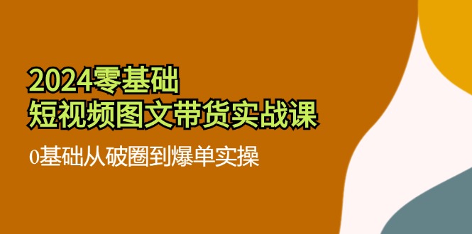 2024零基础·短视频图文带货实战课：0基础从破圈到爆单实操(35节课网赚项目-副业赚钱-互联网创业-资源整合羊师傅网赚