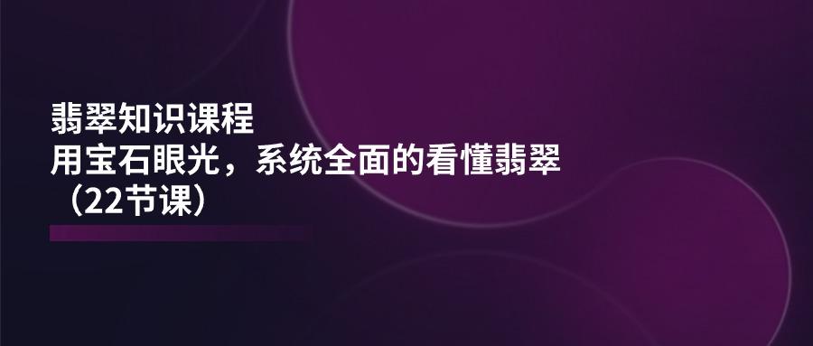 翡翠知识课程，用宝石眼光，系统全面的看懂翡翠(22节课网赚项目-副业赚钱-互联网创业-资源整合羊师傅网赚