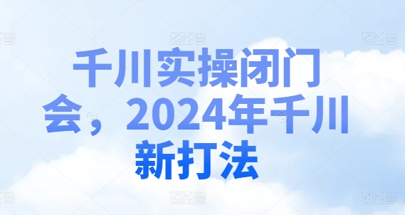 千川实操闭门会，2024年千川新打法网赚项目-副业赚钱-互联网创业-资源整合羊师傅网赚