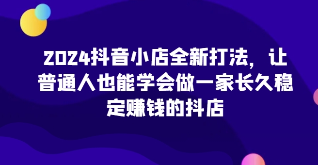 2024抖音小店全新打法，让普通人也能学会做一家长久稳定赚钱的抖店(更新)网赚项目-副业赚钱-互联网创业-资源整合羊师傅网赚