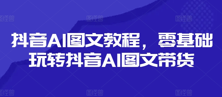 抖音AI图文教程，零基础玩转抖音AI图文带货网赚项目-副业赚钱-互联网创业-资源整合羊师傅网赚