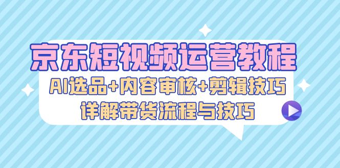 京东短视频运营教程：AI选品+内容审核+剪辑技巧，详解带货流程与技巧网赚项目-副业赚钱-互联网创业-资源整合羊师傅网赚