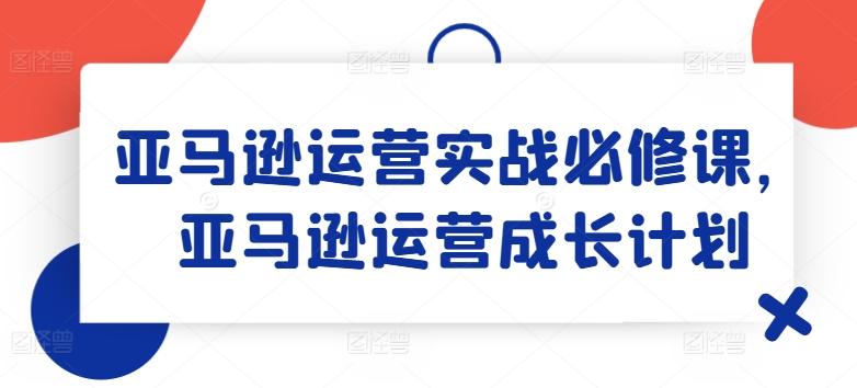 亚马逊运营实战必修课，亚马逊运营成长计划网赚项目-副业赚钱-互联网创业-资源整合羊师傅网赚