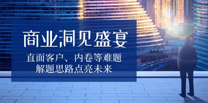 商业洞见盛宴，直面客户、内卷等难题，解题思路点亮未来网赚项目-副业赚钱-互联网创业-资源整合羊师傅网赚