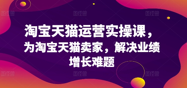 淘宝天猫运营实操课，为淘宝天猫卖家，解决业绩增长难题网赚项目-副业赚钱-互联网创业-资源整合羊师傅网赚