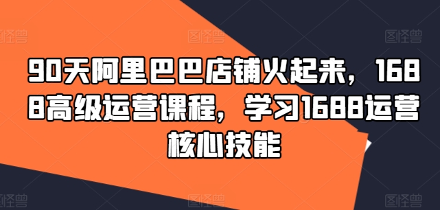 90天阿里巴巴店铺火起来，1688高级运营课程，学习1688运营核心技能网赚项目-副业赚钱-互联网创业-资源整合羊师傅网赚