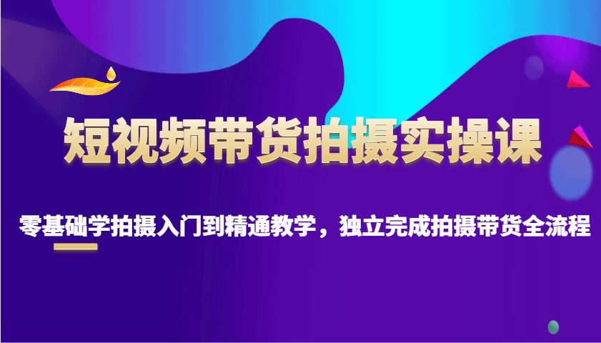 短视频带货拍摄实操课，零基础学拍摄入门到精通教学，独立完成拍摄带货全流程网赚项目-副业赚钱-互联网创业-资源整合羊师傅网赚