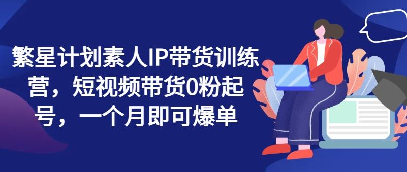 繁星计划素人IP带货训练营，短视频带货0粉起号，一个月即可爆单网赚项目-副业赚钱-互联网创业-资源整合羊师傅网赚