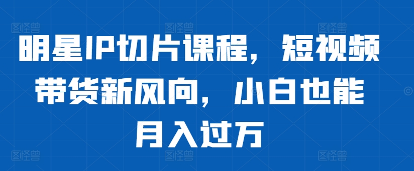 明星IP切片课程，短视频带货新风向，小白也能月入过万网赚项目-副业赚钱-互联网创业-资源整合羊师傅网赚